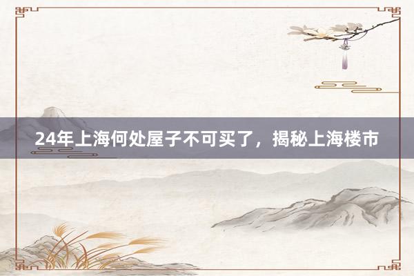 24年上海何处屋子不可买了，揭秘上海楼市