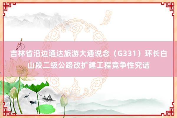 吉林省沿边通达旅游大通说念（G331）环长白山段二级公路改扩建工程竞争性究诘