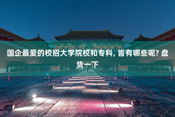 国企最爱的校招大学院校和专科, 皆有哪些呢? 盘货一下