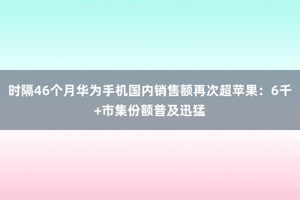 时隔46个月华为手机国内销售额再次超苹果：6千+市集份额普及迅猛