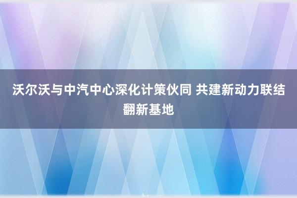 沃尔沃与中汽中心深化计策伙同 共建新动力联结翻新基地