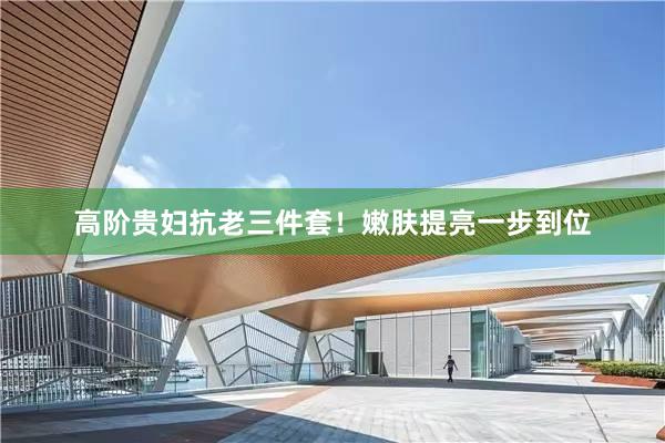 高阶贵妇抗老三件套!嫩肤提亮一步到位
