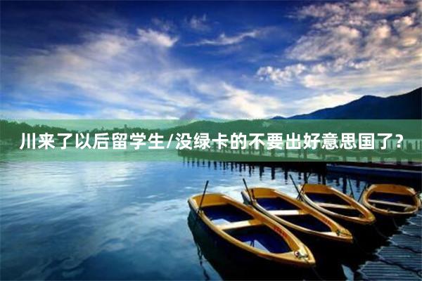 川来了以后留学生/没绿卡的不要出好意思国了?