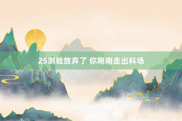 25测验放弃了 你刚刚走出科场