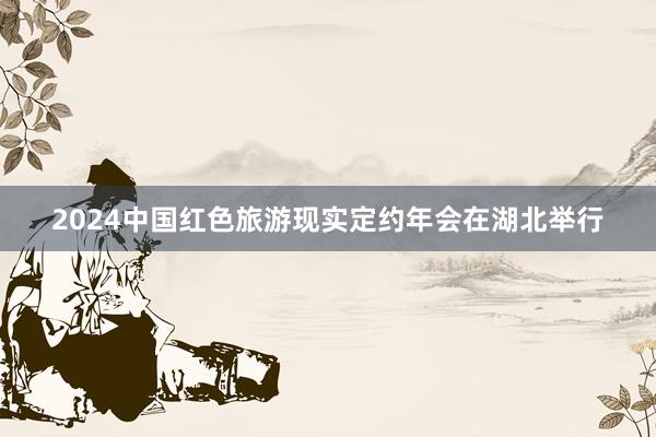 2024中国红色旅游现实定约年会在湖北举行