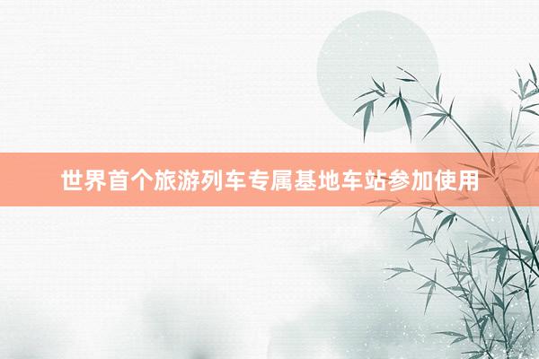 世界首个旅游列车专属基地车站参加使用