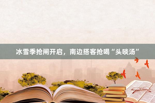 冰雪季抢闸开启，南边搭客抢喝“头啖汤”