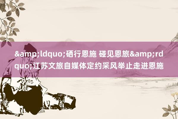 &ldquo;硒行恩施 碰见恩旅&rdquo;江苏文旅自媒体定约采风举止走进恩施