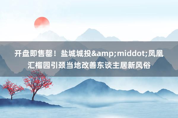 开盘即售罄！盐城城投&middot;凤凰汇榴园引颈当地改善东谈主居新风俗