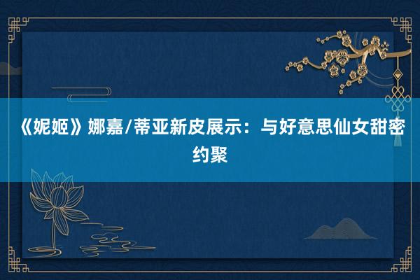 《妮姬》娜嘉/蒂亚新皮展示：与好意思仙女甜密约聚