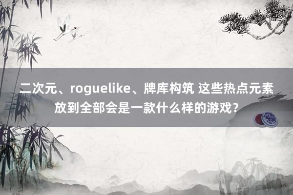 二次元、roguelike、牌库构筑 这些热点元素放到全部会是一款什么样的游戏？