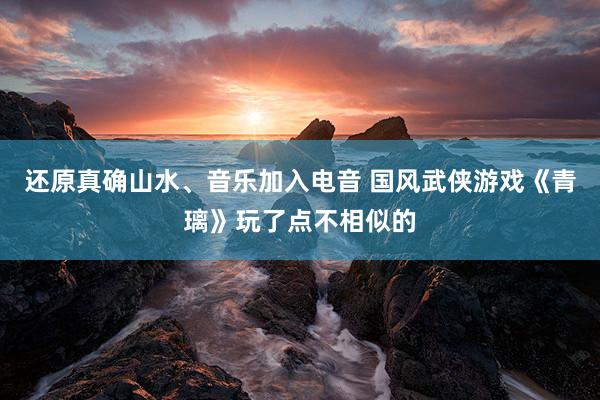 还原真确山水、音乐加入电音 国风武侠游戏《青璃》玩了点不相似的