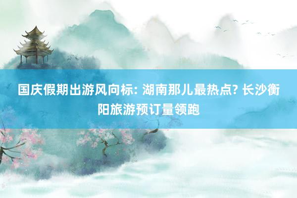 国庆假期出游风向标: 湖南那儿最热点? 长沙衡阳旅游预订量领跑