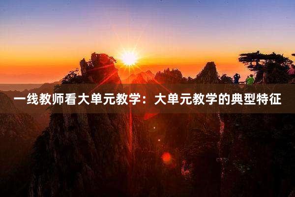 一线教师看大单元教学：大单元教学的典型特征