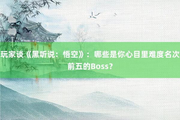 玩家谈《黑听说：悟空》：哪些是你心目里难度名次前五的Boss？