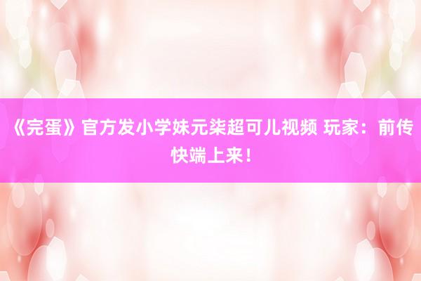 《完蛋》官方发小学妹元柒超可儿视频 玩家：前传快端上来！