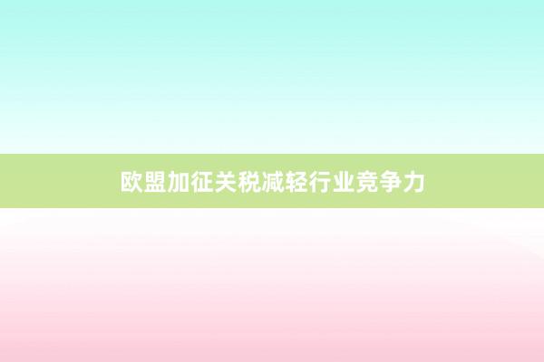 欧盟加征关税减轻行业竞争力