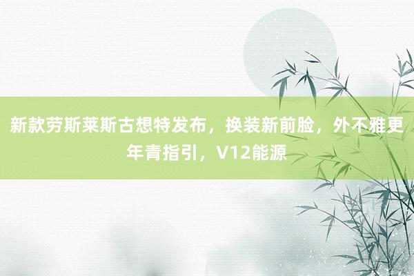 新款劳斯莱斯古想特发布，换装新前脸，外不雅更年青指引，V12能源