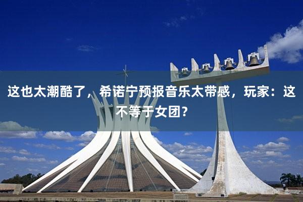 这也太潮酷了，希诺宁预报音乐太带感，玩家：这不等于女团？
