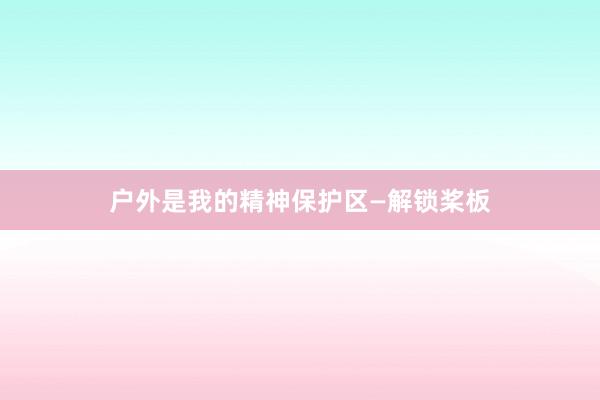 户外是我的精神保护区—解锁桨板